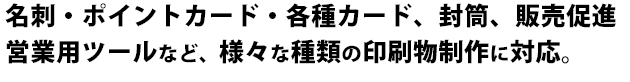 名刺・ポイントカード・各種カード、封筒、販売促進営業用ツールなど、様々な種類の印刷物制作に対応。