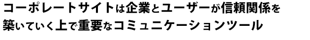 コーポレートサイトは企業とユーザーが信頼関係を築いていく上で重要なコミュニケーションツール