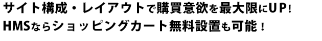 サイト構成・レイアウトで購買意欲を最大限にUP!HMSならショッピングカート無料設置も可能！