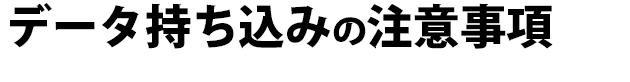 データ持ち込みされる時の注意事項