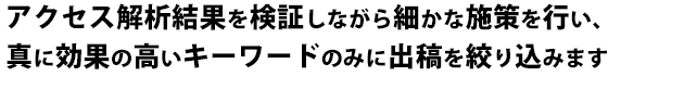 アクセス解析結果を検証しながら細かな施策を行い、真に効果の高いキーワードのみに出稿を絞り込みます