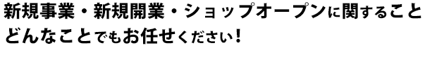 新規事業・新規開業・ショップオープンに関することどんなことでもお任せください！