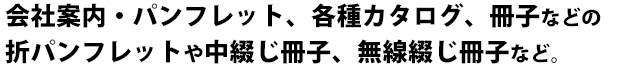 会社案内・パンフレット、リーフレット、各種カタログ、冊子などの折パンフレットや中綴じ冊子、無線綴じ冊子など。