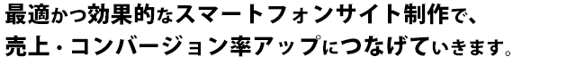 最適かつ効果的なスマートフォンサイト制作を提案し、お客様の獲得機会を拡大し、売上・コンバージョン率アップにつなげていきます。